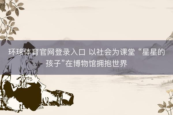 环球体育官网登录入口 以社会为课堂 “星星的孩子”在博物馆拥抱世界