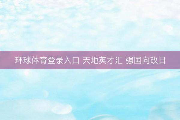 环球体育登录入口 天地英才汇 强国向改日