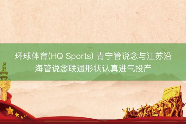 环球体育(HQ Sports) 青宁管说念与江苏沿海管说念联通形状认真进气投产