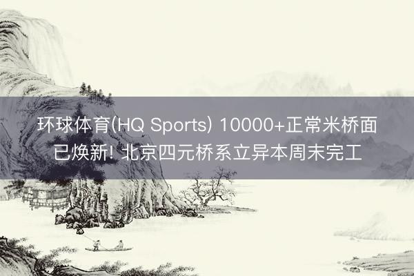 环球体育(HQ Sports) 10000+正常米桥面已焕新! 北京四元桥系立异本周末完工