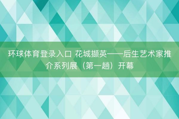 环球体育登录入口 花城撷英——后生艺术家推介系列展（第一趟）开幕
