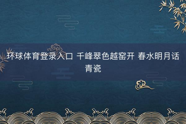 环球体育登录入口 千峰翠色越窑开 春水明月话青瓷