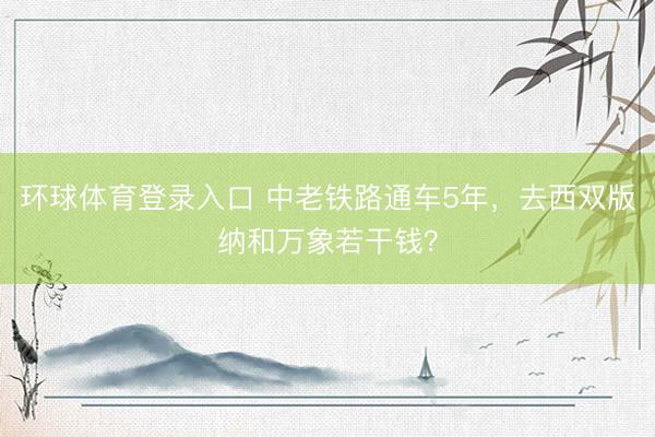 环球体育登录入口 中老铁路通车5年，去西双版纳和万象若干钱？