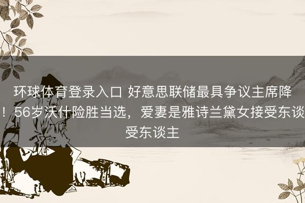 环球体育登录入口 好意思联储最具争议主席降生！56岁沃什险胜当选，爱妻是雅诗兰黛女接受东谈主
