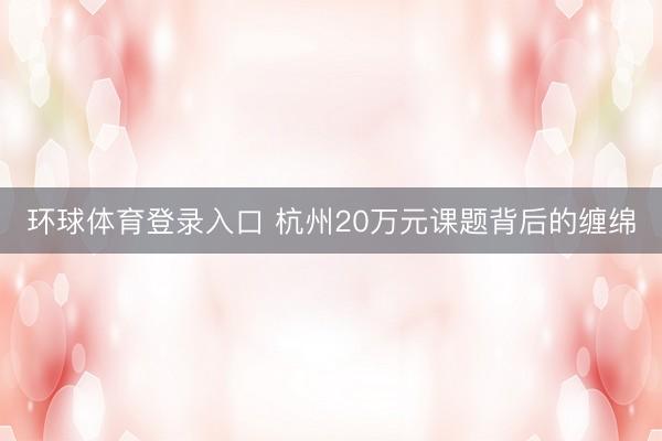 环球体育登录入口 杭州20万元课题背后的缠绵