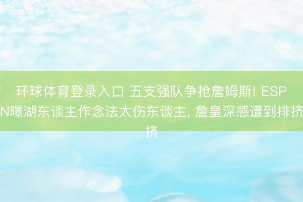 环球体育登录入口 五支强队争抢詹姆斯! ESPN曝湖东谈主作念法太伤东谈主， 詹皇深感遭到排挤