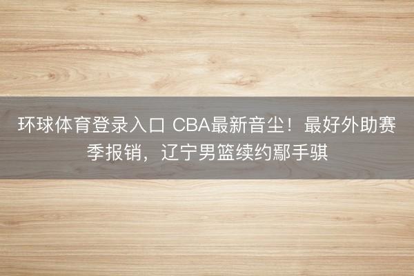 环球体育登录入口 CBA最新音尘！最好外助赛季报销，辽宁男篮续约鄢手骐