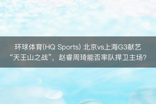 环球体育(HQ Sports) 北京vs上海G3献艺“天王山之战”，赵睿周琦能否率队捍卫主场？