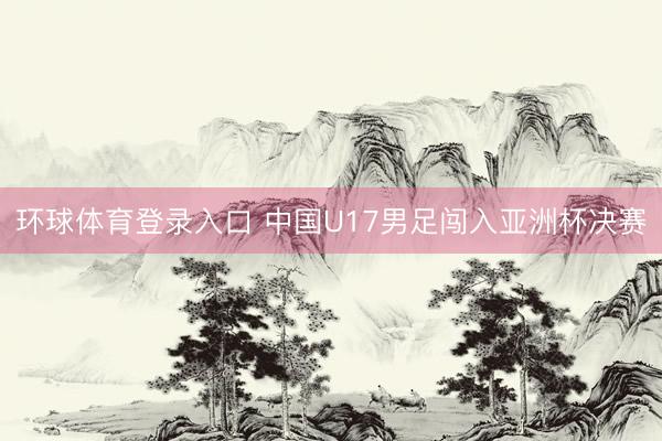 环球体育登录入口 中国U17男足闯入亚洲杯决赛