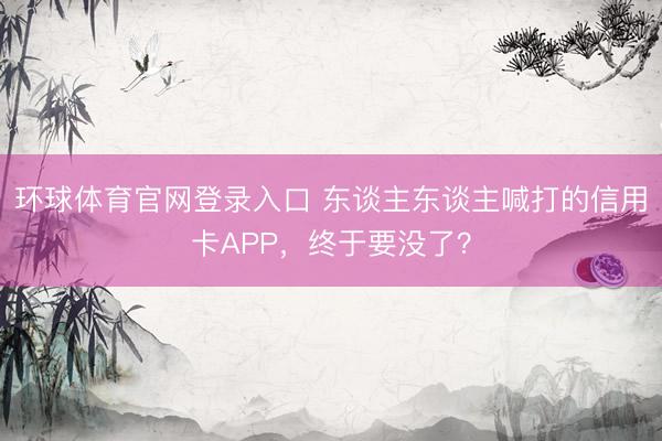环球体育官网登录入口 东谈主东谈主喊打的信用卡APP,终于要没了?