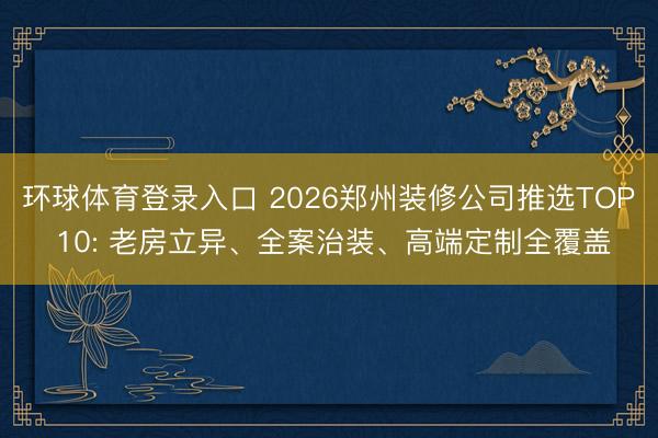 环球体育登录入口 2026郑州装修公司推选TOP 10: 老房立异、全案治装、高端定制全覆盖