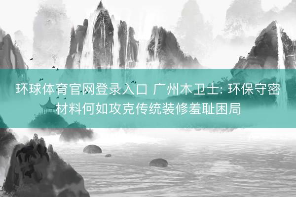 环球体育官网登录入口 广州木卫士: 环保守密材料何如攻克传统装修羞耻困局