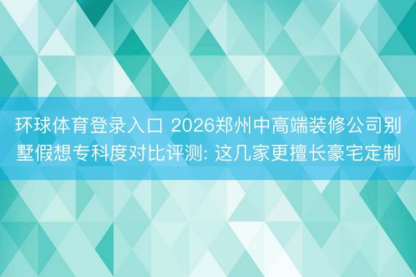 环球体育登录入口 2026郑州中高端装修公司别墅假想专科度对比评测: 这几家更擅长豪宅定制