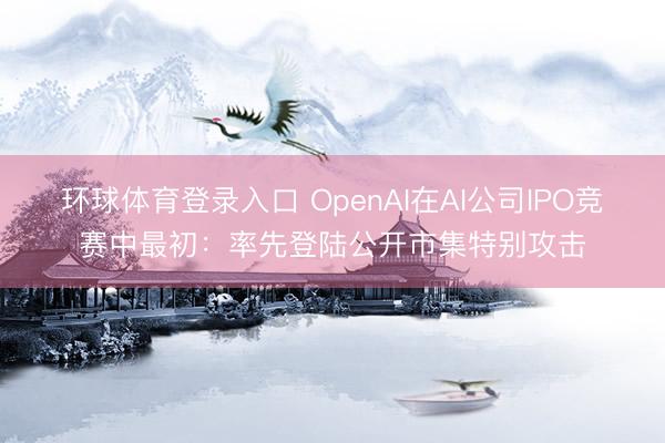环球体育登录入口 OpenAI在AI公司IPO竞赛中最初:率先登陆公开市集特别攻击