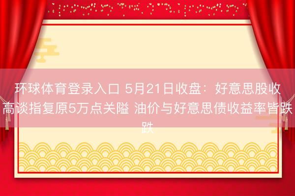 环球体育登录入口 5月21日收盘:好意思股收高谈指复原5万点关隘 油价与好意思债收益率皆跌