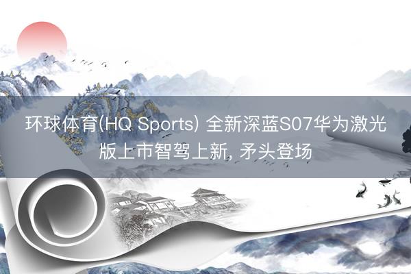 环球体育(HQ Sports) 全新深蓝S07华为激光版上市智驾上新， 矛头登场