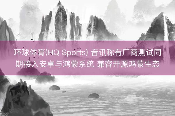 环球体育(HQ Sports) 音讯称有厂商测试同期接入安卓与鸿蒙系统 兼容开源鸿蒙生态