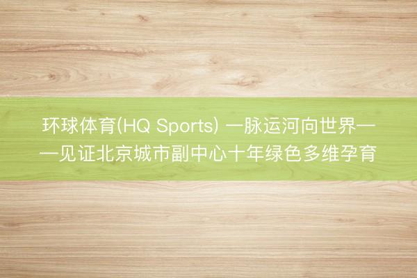 环球体育(HQ Sports) 一脉运河向世界——见证北京城市副中心十年绿色多维孕育