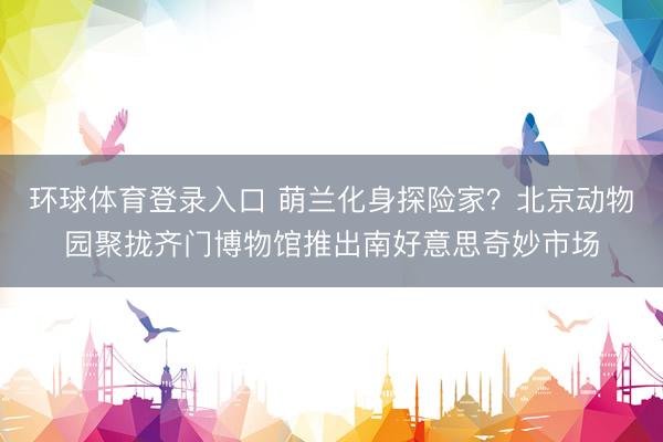 环球体育登录入口 萌兰化身探险家？北京动物园聚拢齐门博物馆推出南好意思奇妙市场