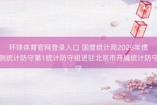 环球体育官网登录入口 国度统计局2026年惯例统计防守第1统计防守组进驻北京市开展统计防守
