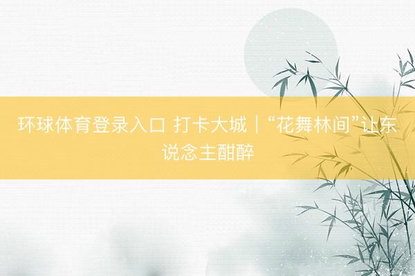 环球体育登录入口 打卡大城｜“花舞林间”让东说念主酣醉