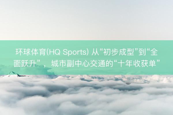 环球体育(HQ Sports) 从“初步成型”到“全面跃升” ，城市副中心交通的“十年收获单”