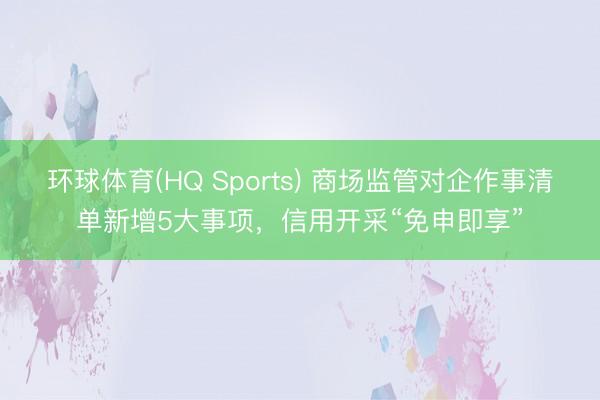 环球体育(HQ Sports) 商场监管对企作事清单新增5大事项,信用开采“免申即享”