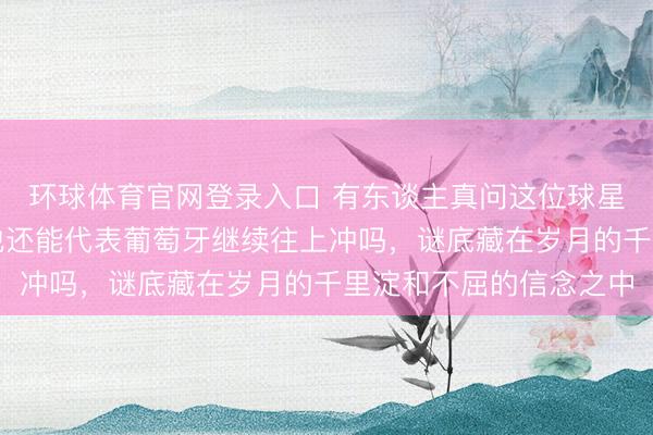 环球体育官网登录入口 有东谈主真问这位球星这一次还能拼搏吗，他还能代表葡萄牙继续往上冲吗，谜底藏在岁月的千里淀和不屈的信念之中