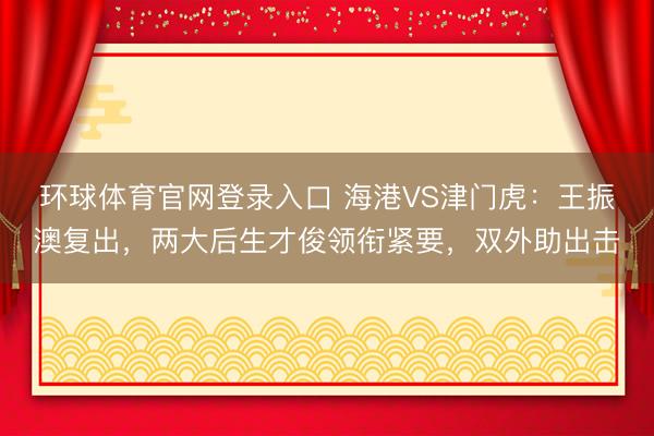 环球体育官网登录入口 海港VS津门虎：王振澳复出，两大后生才俊领衔紧要，双外助出击