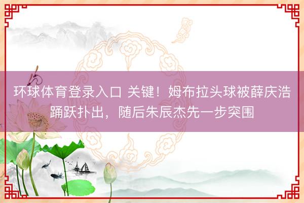 环球体育登录入口 关键！姆布拉头球被薛庆浩踊跃扑出，随后朱辰杰先一步突围