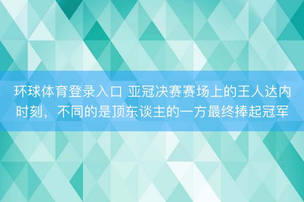 环球体育登录入口 亚冠决赛赛场上的王人达内时刻，不同的是顶东谈主的一方最终捧起冠军