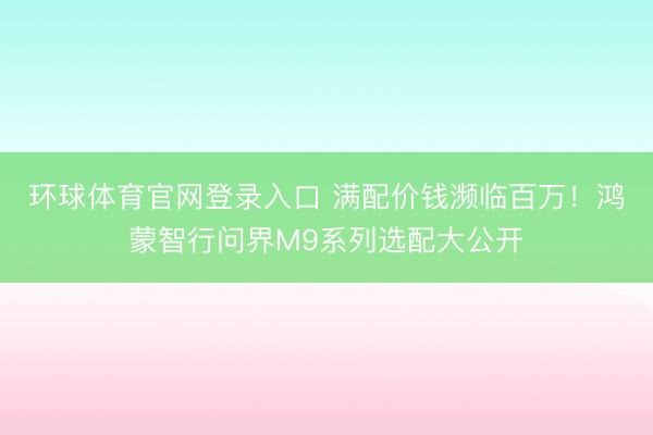 环球体育官网登录入口 满配价钱濒临百万！鸿蒙智行问界M9系列选配大公开
