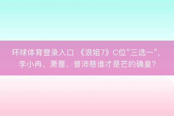 环球体育登录入口 《浪姐7》C位“三选一”， 李小冉、萧蔷、曾沛慈谁才是芒的确皇?