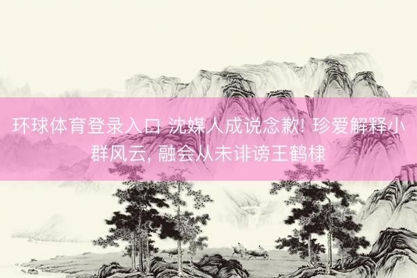 环球体育登录入口 沈媒人成说念歉! 珍爱解释小群风云， 融会从未诽谤王鹤棣