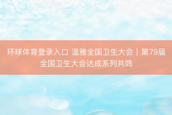 环球体育登录入口 温雅全国卫生大会｜第79届全国卫生大会达成系列共鸣