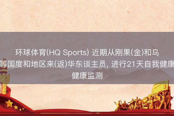 环球体育(HQ Sports) 近期从刚果(金)和乌干达等国度和地区来(返)华东谈主员， 进行21天自我健康监测