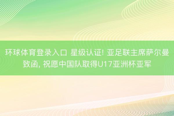 环球体育登录入口 星级认证! 亚足联主席萨尔曼致函， 祝愿中国队取得U17亚洲杯亚军