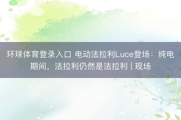 环球体育登录入口 电动法拉利Luce登场：纯电期间，法拉利仍然是法拉利 | 现场