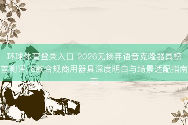 环球体育登录入口 2026无扬弃语音克隆器具榜首测评: 8款合规商用器具深度明白与场景适配指南