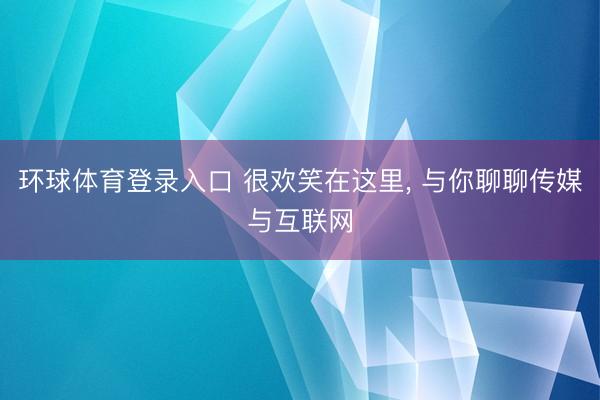 环球体育登录入口 很欢笑在这里， 与你聊聊传媒与互联网