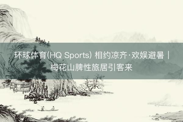 环球体育(HQ Sports) 相约凉齐·欢娱避暑｜梅花山脾性旅居引客来