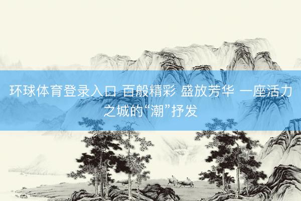 环球体育登录入口 百般精彩 盛放芳华 一座活力之城的“潮”抒发