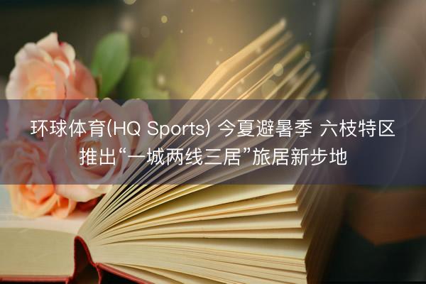 环球体育(HQ Sports) 今夏避暑季 六枝特区推出“一城两线三居”旅居新步地