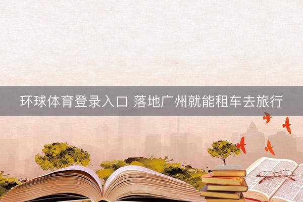 环球体育登录入口 落地广州就能租车去旅行