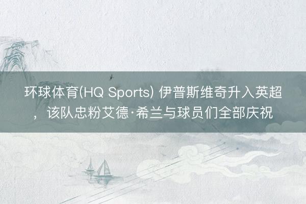 环球体育(HQ Sports) 伊普斯维奇升入英超，该队忠粉艾德·希兰与球员们全部庆祝