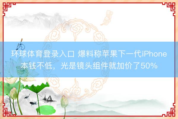 环球体育登录入口 爆料称苹果下一代iPhone本钱不低，光是镜头组件就加价了50%