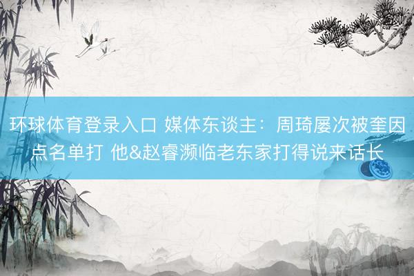 环球体育登录入口 媒体东谈主：周琦屡次被奎因点名单打 他&赵睿濒临老东家打得说来话长
