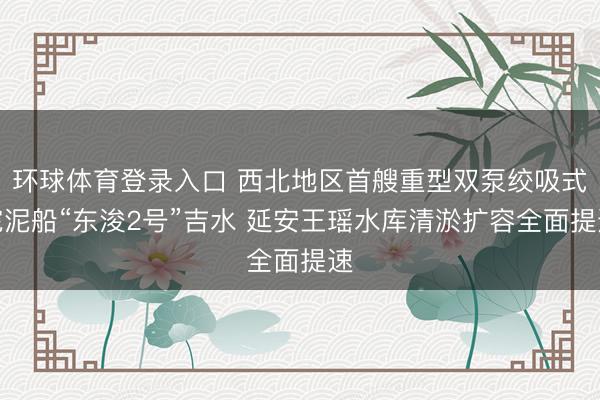 环球体育登录入口 西北地区首艘重型双泵绞吸式挖泥船“东浚2号”吉水 延安王瑶水库清淤扩容全面提速