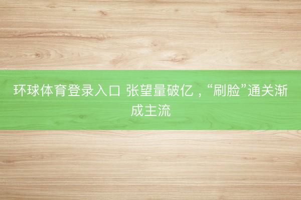 环球体育登录入口 张望量破亿 ， “刷脸”通关渐成主流