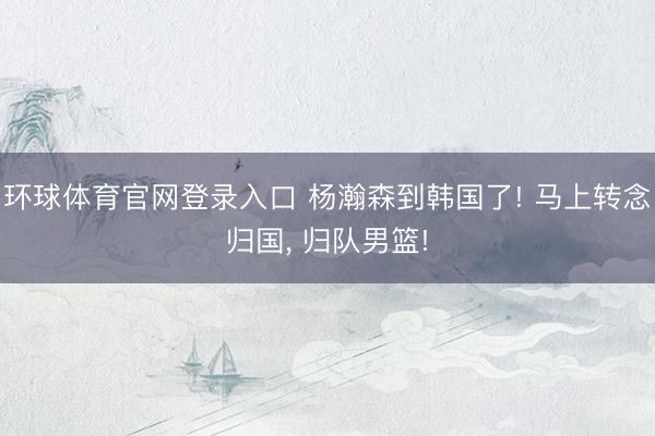 环球体育官网登录入口 杨瀚森到韩国了! 马上转念归国， 归队男篮!